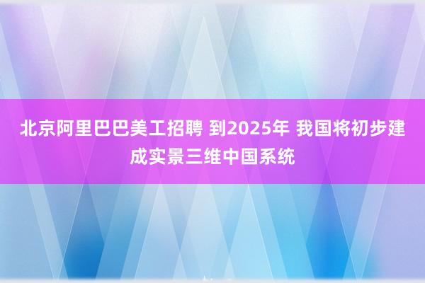 北京阿里巴巴美工招聘 到2025年 我国将初步建成实景三维中国系统