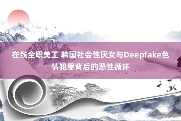 在线全职美工 韩国社会性厌女与Deepfake色情犯罪背后的恶性循环