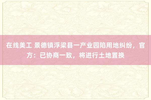 在线美工 景德镇浮梁县一产业园陷用地纠纷，官方：已协商一致，将进行土地置换